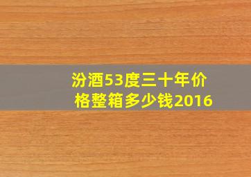 汾酒53度三十年价格整箱多少钱2016