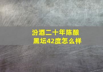 汾酒二十年陈酿黑坛42度怎么样