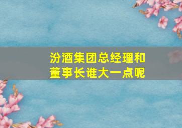 汾酒集团总经理和董事长谁大一点呢