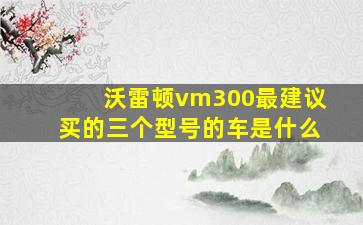 沃雷顿vm300最建议买的三个型号的车是什么