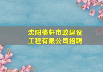 沈阳格轩市政建设工程有限公司招聘