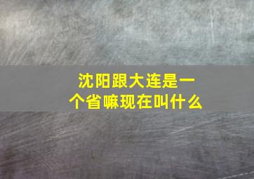 沈阳跟大连是一个省嘛现在叫什么