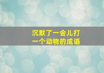 沉默了一会儿打一个动物的成语