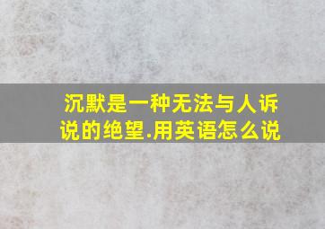 沉默是一种无法与人诉说的绝望.用英语怎么说