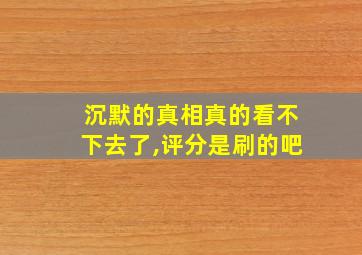 沉默的真相真的看不下去了,评分是刷的吧