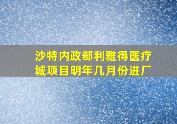 沙特内政部利雅得医疗城项目明年几月份进厂