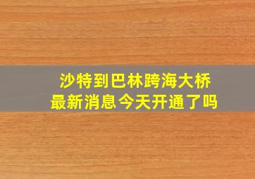 沙特到巴林跨海大桥最新消息今天开通了吗