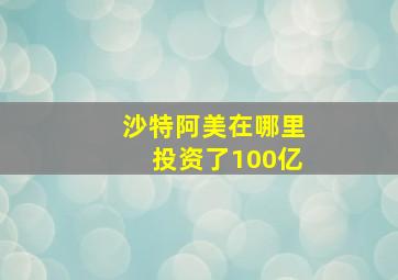 沙特阿美在哪里投资了100亿