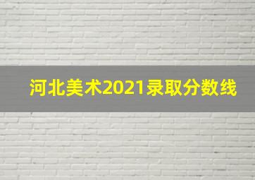 河北美术2021录取分数线