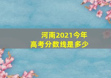 河南2021今年高考分数线是多少