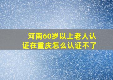 河南60岁以上老人认证在重庆怎么认证不了