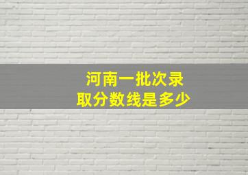 河南一批次录取分数线是多少