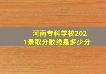 河南专科学校2021录取分数线是多少分