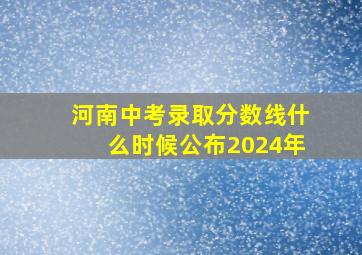 河南中考录取分数线什么时候公布2024年