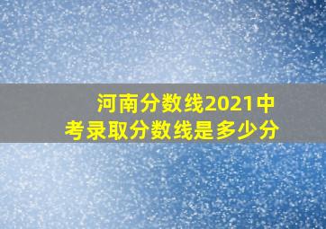 河南分数线2021中考录取分数线是多少分