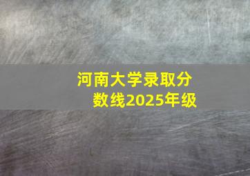 河南大学录取分数线2025年级