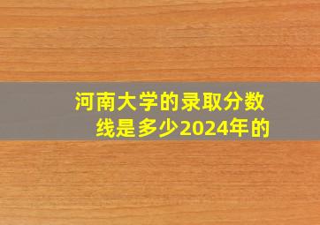 河南大学的录取分数线是多少2024年的