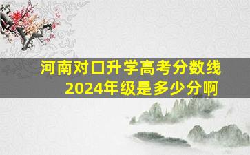 河南对口升学高考分数线2024年级是多少分啊