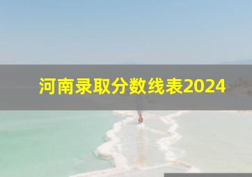 河南录取分数线表2024