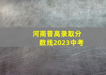 河南普高录取分数线2023中考