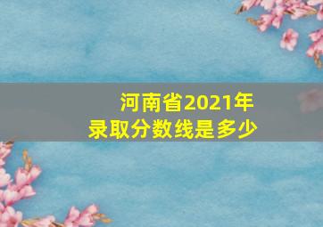 河南省2021年录取分数线是多少