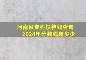 河南省专科投档线查询2024年分数线是多少