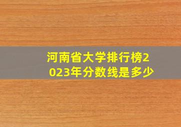 河南省大学排行榜2023年分数线是多少