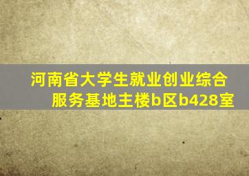 河南省大学生就业创业综合服务基地主楼b区b428室