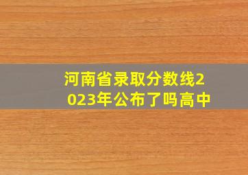 河南省录取分数线2023年公布了吗高中