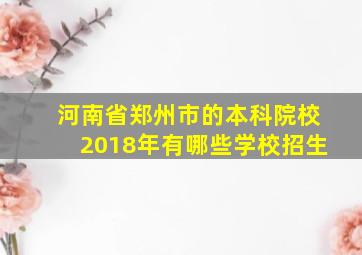 河南省郑州市的本科院校2018年有哪些学校招生