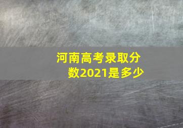 河南高考录取分数2021是多少