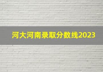 河大河南录取分数线2023