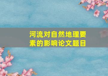 河流对自然地理要素的影响论文题目