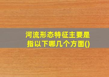 河流形态特征主要是指以下哪几个方面()