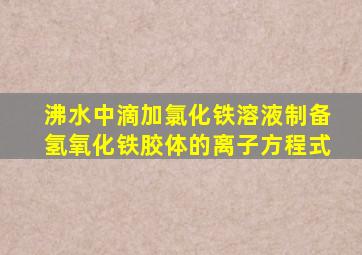 沸水中滴加氯化铁溶液制备氢氧化铁胶体的离子方程式