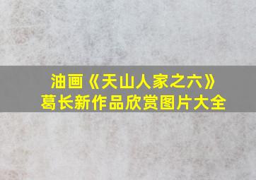 油画《天山人家之六》葛长新作品欣赏图片大全