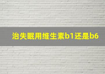 治失眠用维生素b1还是b6