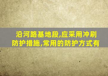 沿河路基地段,应采用冲刷防护措施,常用的防护方式有