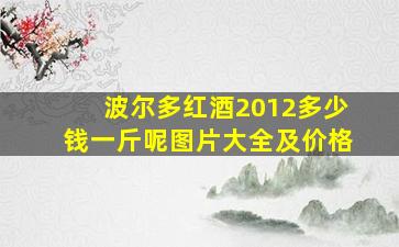 波尔多红酒2012多少钱一斤呢图片大全及价格