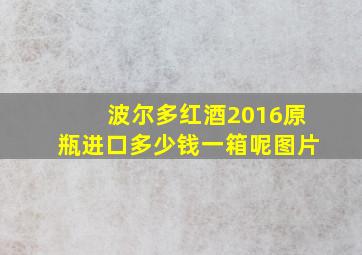 波尔多红酒2016原瓶进口多少钱一箱呢图片