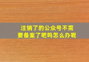 注销了的公众号不需要备案了吧吗怎么办呢