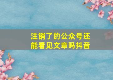 注销了的公众号还能看见文章吗抖音