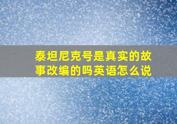 泰坦尼克号是真实的故事改编的吗英语怎么说