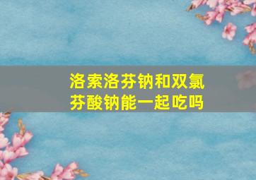 洛索洛芬钠和双氯芬酸钠能一起吃吗