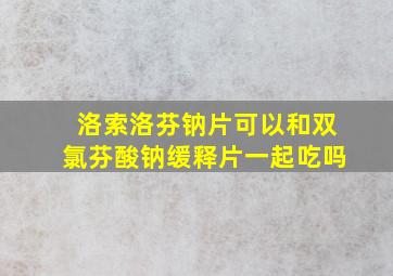 洛索洛芬钠片可以和双氯芬酸钠缓释片一起吃吗