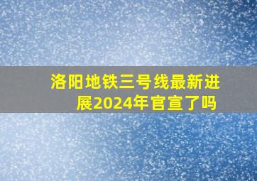 洛阳地铁三号线最新进展2024年官宣了吗