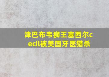 津巴布韦狮王塞西尔cecil被美国牙医猎杀