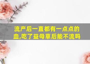 流产后一直都有一点点的血,吃了益母草后能不流吗