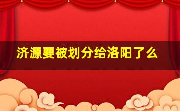 济源要被划分给洛阳了么