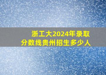 浙工大2024年录取分数线贵州招生多少人